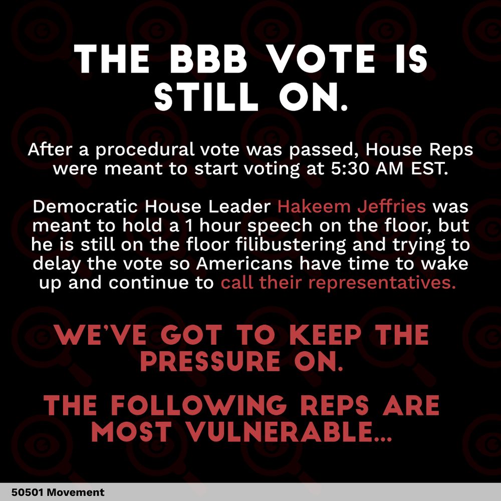THE BBB VOTE IS
STILL ON.
After a procedural vote was passed, House Reps were meant to start voting at 5:30 AM EST.
Democratic House Leader Hakeem Jeffries was meant to hold a 1 hour speech on the floor, but he is still on the floor filibustering and trying to delay the vote so Americans have time to wake up and continue to call their representatives.
•WE'VE GOT TO KEEP THE PRESSURE ON.
THE FOLLOWING REPS ARE
MOST VULNERABLE...