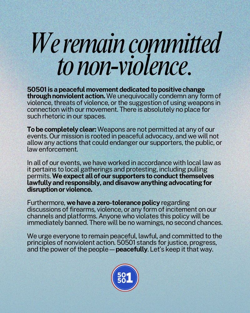 Image says: We remain committed to non-violence. 50501: The People’s Movement, Official Statement on Violence and Weapons

50501 is a peaceful movement dedicated to positive change through nonviolent action. We unequivocally condemn any form of violence, threats of violence, or the suggestion of using weapons in connection with our movement. There is absolutely no place for such rhetoric in our spaces.

To be completely clear: Weapons are not permitted at any of our events. Our mission is rooted in peaceful advocacy, and we will not allow any actions that could endanger our supporters, the public, or law enforcement.

Furthermore, we have a zero-tolerance policy regarding discussions of firearms, violence, or any form of incitement on our channels and platforms. Anyone who violates this policy will be immediately banned. There will be no warnings, no second chances.
In all of our events, we have worked in accordance with local law as it pertains to local gatherings and protesting, including pulling permits. We expect all of our supporters to conduct themselves lawfully and responsibly, and disavow anything advocating for disruption or violence.
We urge everyone to remain peaceful, lawful, and committed to the principles of nonviolent action. 50501 stands for justice, progress, and the power of the people—peacefully. Let’s keep it that way.