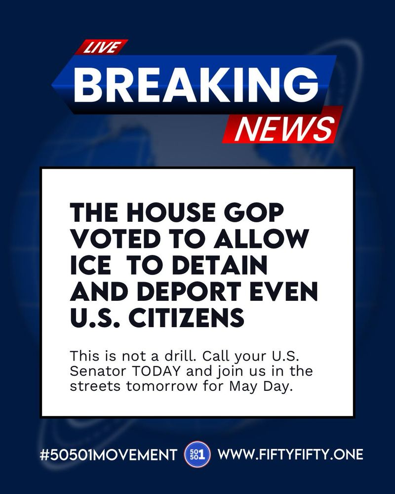 Breaking News: The House GOP voted to allow ICE to detain and deport even U.S. citizens. This is not a drill. Call your U.S. Senator TODAY and join us in the streets tomorrow for May Day. #50501MOVEMENT www.fiftyfifty.one