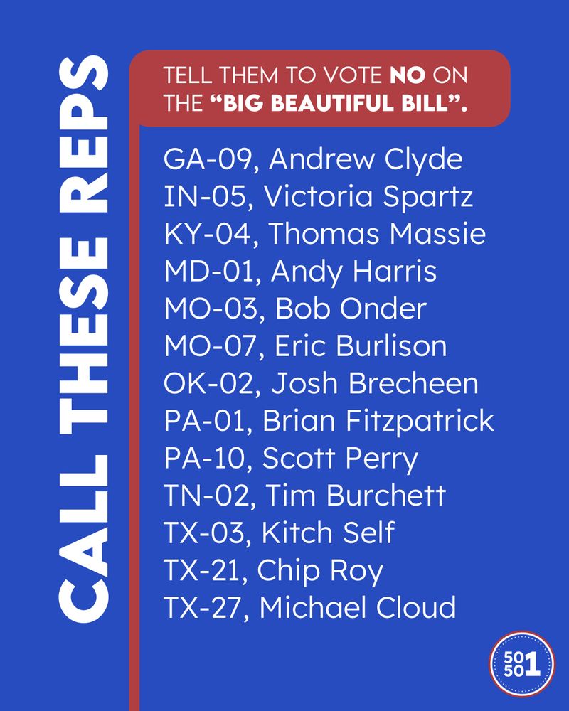 Call these U.S. Representatives and tell them to vote NO on the “Big Beautiful Bill”.

GA-09, Andrew Clyde
IN-05, Victoria Spartz
KY-04, Thomas Massie
MD-01, Andy Harris
MO-03, Bob Onder
MO-07, Eric Burlison
OK-02, Josh Brecheen
PA-01, Brian Fitzpatrick
PA-10, Scott Perry
TN-02, Tim Burchett
TX-03, Kitch Self
TX-21, Chip Roy
TX-27, Michael Cloud