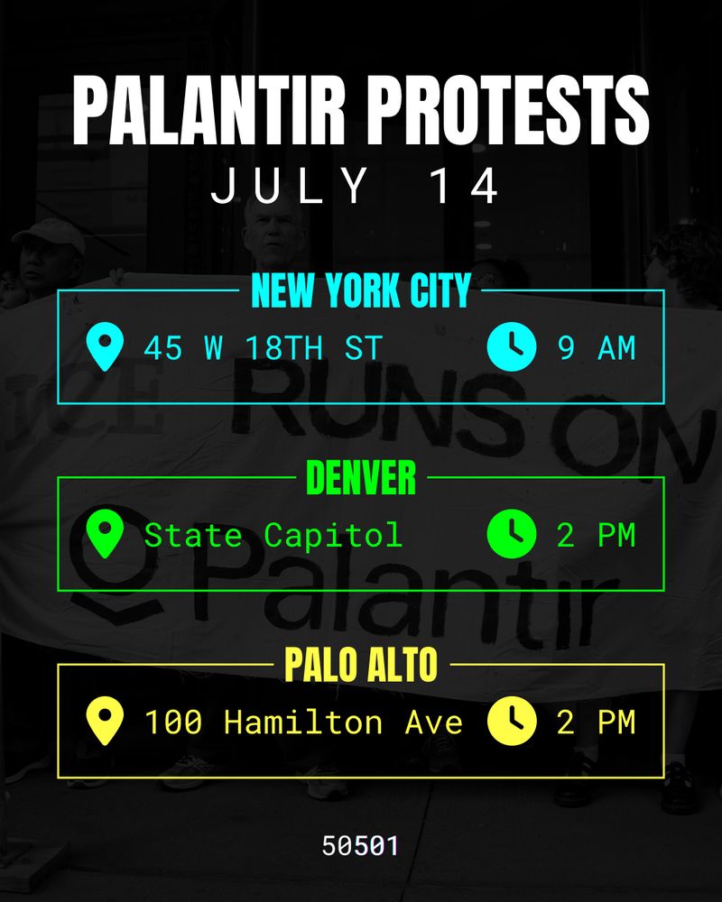 Protest flyer. In the background is an image of protesters holding a banner that says “ICE Runs On Palantir”. In the foreground, there is the following text:

PALANTIR PROTESTS
JULY 14

NEW YORK CITY
45 W 18TH ST
9 AM

DENVER
State Capitol
2 PM

PALO ALTO
100 Hamilton Ave
2 PM