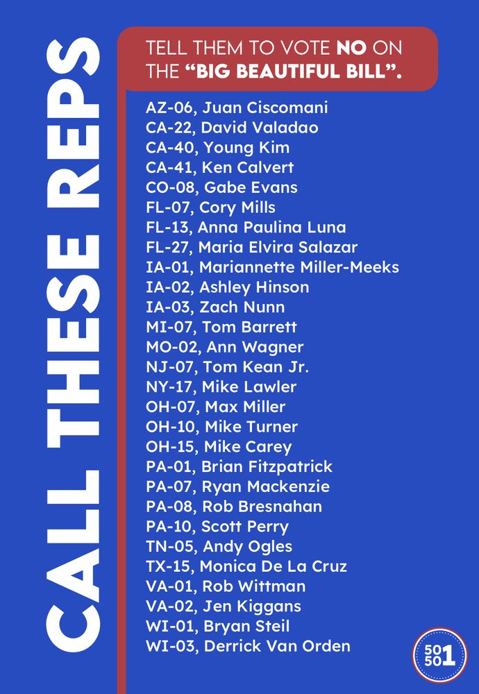 Call these U.S. Representatives and tell them to vote NO on the “Big Beautiful Bill”:

AZ-06, Juan Ciscomani
CA-22, David Valadao
CA-40, Young Kim
CA-41, Ken Calvert
CO-08, Gabe Evans
FL-07, Cory Mills
FL-13, Anna Paulina Luna
FL-27, Maria Elvira Salazar
IA-01, Mariannette Miller-Meeks
IA-02, Ashley Hinson
IA-03, Zach Nunn
MI-07, Tom Barrett
MO-02, Ann Wagner
NJ-07, Tom Kean Jr.
NY-17, Mike Lawler
OH-07, Max Miller
OH-10, Mike Turner
OH-15, Mike Carey
PA-01, Brian Fitzpatrick
PA-07, Ryan Mackenzie
PA-08, Rob Bresnahan
PA-10, Scott Perry
TN-05, Andy Ogles
TX-15, Monica De La Cruz
VA-01, Rob Wittman
VA-02, Jen Kiggans
WI-01, Bryan Steil
WI-03, Derrick Van Orden