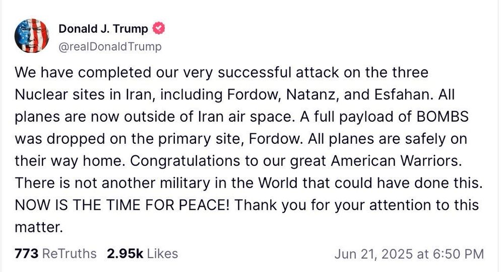 Donald J. Trump
@realDonaldTrump
We have completed our very successful attack on the three Nuclear sites in Iran, including Fordow, Natanz, and Esfahan. All planes are now outside of Iran air space. A full payload of BOMBS was dropped on the primary site, Fordow. All planes are safely on their way home. Congratulations to our great American Warriors There is not another military in the World that could have done this.
NOW IS THE TIME FOR PEACE! Thank you for your attention to this matter.
773 ReTruths 2.95k Likes
Jun 21, 2025 at 6:50 PM