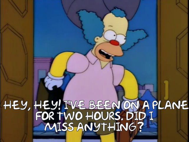 Krusty the Clown bursting into Springfield’s Town Hall, carrying two suitcases, immediately after Mr. Burns has activated his sun-blocking device and left the townsfolk incandescently angry. “Hey, hey! I’ve been in Reno for six weeks. Did I miss anything?” I have changed “in Reno” to “on a plane” and “six weeks” to “two hours” because *gestures at everything*