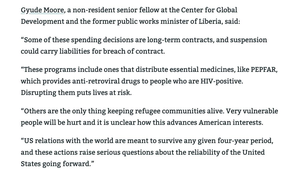 Gyude Moore, a non-resident senior fellow at the Center for Global Development and the former public works minister of Liberia, said:

“Some of these spending decisions are long-term contracts, and suspension could carry liabilities for breach of contract.

“These programs include ones that distribute essential medicines, like PEPFAR, which provides anti-retroviral drugs to people who are HIV-positive. Disrupting them puts lives at risk.

“Others are the only thing keeping refugee communities alive. Very vulnerable people will be hurt and it is unclear how this advances American interests.

“US relations with the world are meant to survive any given four-year period, and these actions raise serious questions about the reliability of the United States going forward.”