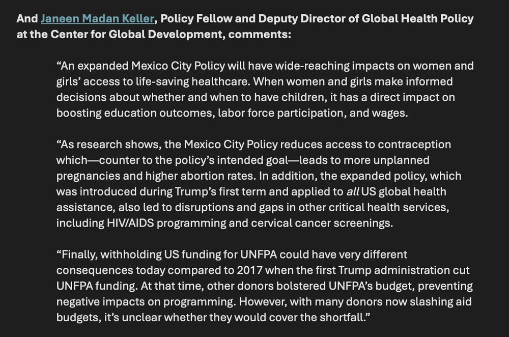 Janeen Madan Keller, Policy Fellow and Deputy Director of Global Health Policy at the Center for Global Development, comments:

“An expanded Mexico City Policy will have wide-reaching impacts on women and girls’ access to life-saving healthcare. When women and girls make informed decisions about whether and when to have children, it has a direct impact on boosting education outcomes, labor force participation, and wages.

“As research shows, the Mexico City Policy reduces access to contraception which—counter to the policy’s intended goal—leads to more unplanned pregnancies and higher abortion rates. In addition, the expanded policy, which was introduced during Trump’s first term and applied to all US global health assistance, also led to disruptions and gaps in other critical health services, including HIV/AIDS programming and cervical cancer screenings.

“Finally, withholding US funding for UNFPA could have very different consequences today compared to 2017 when the first Trump administration cut UNFPA funding. At that time, other donors bolstered UNFPA’s budget, preventing negative impacts on programming. However, with many donors now slashing aid budgets, it’s unclear whether they would cover the shortfall.