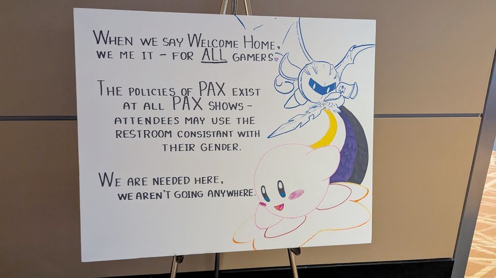 A sign featuring Kirby and Meta Knight, on a board at PAX.

"When we say Welcome Home, we mean it, for ALL gamers.
The policies of PAX exist at all PAX shows - attendees may use the restroom consistent with their gender.
We are needed here, we aren't going anywhere."