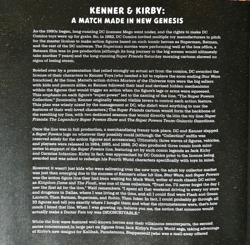KENNER & KIRBY:
A MATCH MADE IN NEW GENESIS
As the 1980s began, long-running DC licensee Mego went under, and the rights to make DC Comics toys were up for grabs. So, in 1982, DC Comics invited multiple toy manufacturers to pitch for the master license to make action figures based on such iconic heroes as Superman, Batman, and the rest of the DC universe. The Superman movies were performing well at the box office, a Batman film was in pre-production (although its long journey to the big screen would ultimately take another 7 years) and the long-running Super Friends Saturday morning cartoon showed no signs of losing steam.
Bowled over by a presentation that relied strongly on actual art from the comics, DC awarded the license of their characters to Kenner Toys (who needed a hit to replace the soon-ending Star Wars franchise]. At the time, Mattel's action-driven Masters of the Universe toys were the big sellers with kids and parents alike, so Kenner followed their lead and devised hidden mechanisms within the figures that would trigger an action when the figure's legs or arms were squeezed.
This emphasis on each figure's "super power" led to the naming of the line, "The Super Powers Collection." (Ironically, Kenner originally wanted visible levers to control each action feature.
This plan was wisely nixed by the management at DC, who didn't want anything to mar the features of their well-loved characters.) The Super Friends cartoon would form the backbone of the resulting toy line, with two dedicated seasons that would directly tie into the toy line: Super Friends: The Legendary Super Powers Show and The Super Powers Team: Galactic Guardians.
Once the line was in full production, a merchandising frenzy took place. DC and Kenner slapped a Super Powers logo on whatever they possibly could (although the "Collection" suffix was reserved solely for the action figures and accessories). Ultimately, three waves of figures, vehicles, and playsets were released in 1984; 1985, …