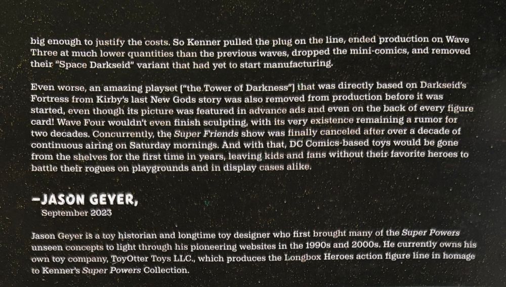 big enough to justify the costs. So Kenner pulled the plug on the line, ended production on Wave Three at much lower quantities than the previous waves, dropped the mini-comics, and removed their "Space Darkseid" variant that had yet to start manufacturing.
Even worse, an amazing playset ["the Tower of Darkness" that was directly based on Darkseid's Fortress from Kirby's last New Gods story was also removed from production before it was started, even though its picture was featured in advance ads and even on the back of every figure card! Wave Four wouldn't even finish sculpting, with its very existence remaining a rumor for two decades. Concurrently, the Super Friends show was finally canceled after over a decade of continuous airing on Saturday mornings. And with that, DC Comics-based toys would be gone from the shelves for the first time in years, leaving kids and fans without their favorite heroes to battle their rogues on playgrounds and in display cases alike.
- JASON GEYER,
September 2023
Jason Geyer is a toy historian and longtime toy designer who first brought many of the Super Powers unseen concepts to light through his pioneering websites in the 1990s and 2000s. He currently owns his own toy company, ToyOtter Toys LLC., which produces the Longbox Heroes action figure line in homage to Kenner's Super Powers Collection.