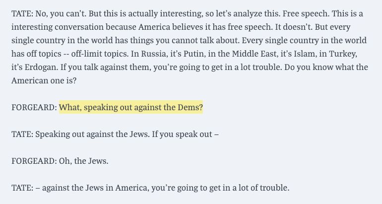 screenshot of transcript of a youtube interview with andrew tate:

TATE: No, you can't. But this is actually interesting, so let's analyze this. Free speech. This is a interesting conversation because America believes it has free speech. It doesn't. But every single country in the world has things you cannot talk about. Every single country in the world has off topics -- off-limit topics. In Russia, it's Putin, in the Middle East, it's Islam, in Turkey, it's Erdogan. If you talk against them, you're going to get in a lot trouble. Do you know what the American one is?

FORGEARD: What, speaking out against the Dems?

TATE: Speaking out against the Jews. If you speak out —

FORGEARD: Oh, the Jews. 