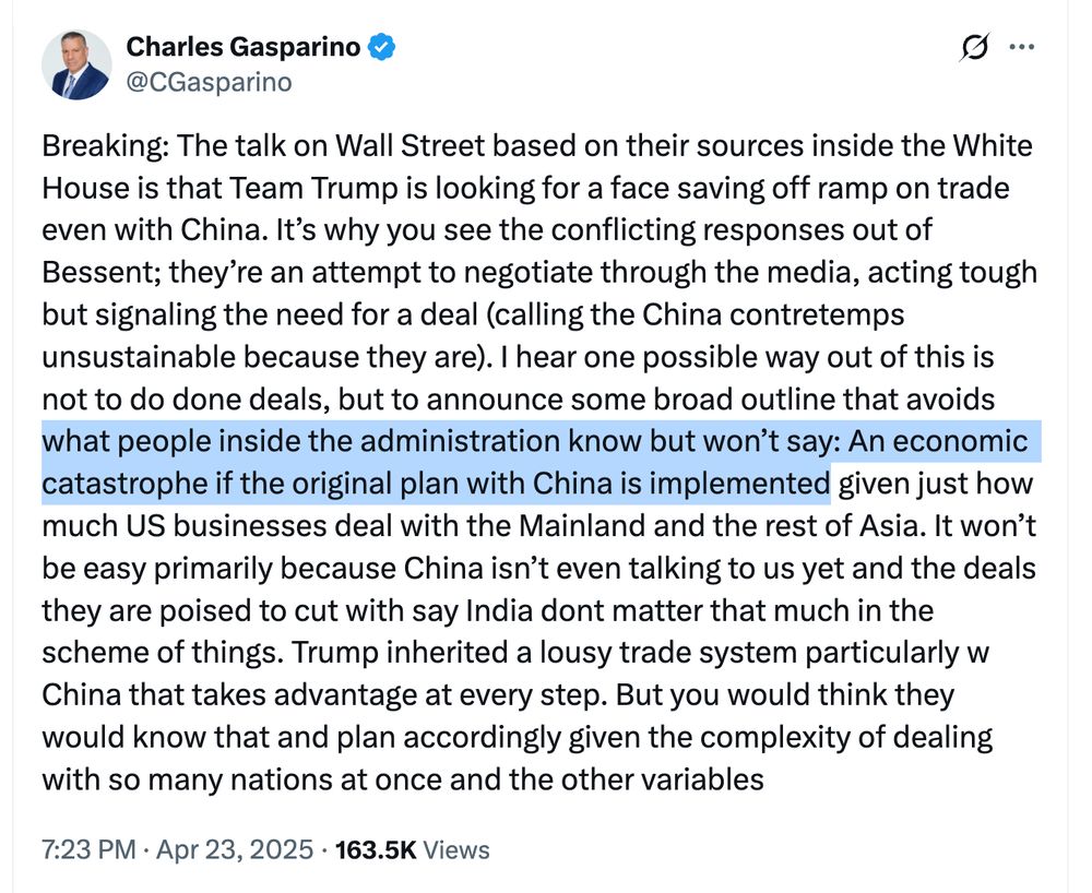 charles gasparino tweet from 4/23/25 at 7:23 pm, highlighted bit reads: what people inside the administration know but won’t say: An economic catastrophe if the original plan with China is implemented

full text: Breaking: The talk on Wall Street based on their sources inside the White House is that Team Trump is looking for a face saving off ramp on trade even with China. It’s why you see the conflicting responses out of Bessent; they’re an attempt to negotiate through the media, acting tough but signaling the need for a deal (calling the China contretemps unsustainable because they are). I hear one possible way out of this is not to do done deals, but to announce some broad outline that avoids what people inside the administration know but won’t say: An economic catastrophe if the original plan with China is implemented given just how much US businesses deal with the Mainland and the rest of Asia. It won’t be easy primarily because China isn’t even talking to us yet and the deals they are poised to cut with say India dont matter that much in the scheme of things. Trump inherited a lousy trade system particularly w China that takes advantage at every step. But you would think they would know that and plan accordingly given the complexity of dealing with so many nations at once and the other variables