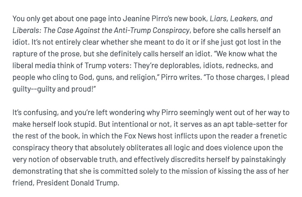 You only get about one page into Jeanine Pirro’s new book, Liars, Leakers, and Liberals: The Case Against the Anti-Trump Conspiracy, before she calls herself an idiot. It’s not entirely clear whether she meant to do it or if she just got lost in the rapture of the prose, but she definitely calls herself an idiot. “We know what the liberal media think of Trump voters: They’re deplorables, idiots, rednecks, and people who cling to God, guns, and religion,” Pirro writes. “To those charges, I plead guilty--guilty and proud!”

It’s confusing, and you’re left wondering why Pirro seemingly went out of her way to make herself look stupid. But intentional or not, it serves as an apt table-setter for the rest of the book, in which the Fox News host inflicts upon the reader a frenetic conspiracy theory that absolutely obliterates all logic and does violence upon the very notion of observable truth, and effectively discredits herself by painstakingly demonstrating that she is committed solely to the mission of kissing the ass of her friend, President Donald Trump.