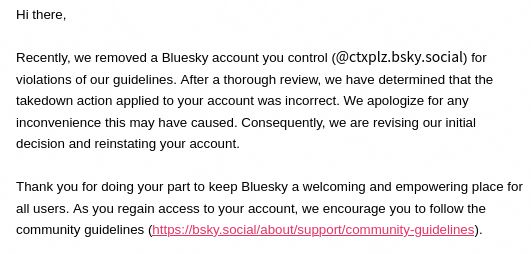 Hi there,

Recently, we removed a Bluesky account you control (@ctxplz.bsky.social) for violations of our guidelines. After a thorough review, we have determined that the takedown action applied to your account was incorrect. We apologize for any inconvenience this may have caused. Consequently, we are revising our initial decision and reinstating your account.Thank you for doing your part to keep Bluesky a welcoming and empowering place for all users. 

As you regain access to your account, we encourage you to follow the community guidelines (https://bsky.social/about/support/community-guidelines).