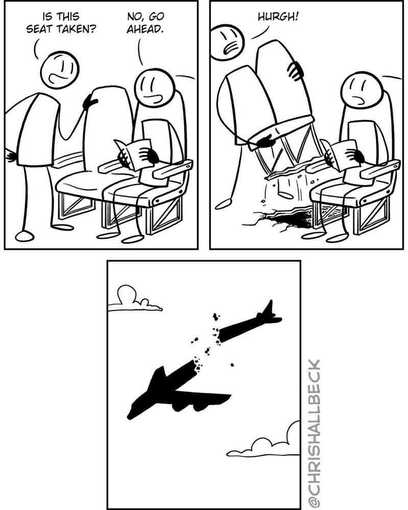 Three panel comic 
1 Standing person to a seated person on an airplane with an empty seat next to them, "Is this seat taken?" "No, go ahead"
2 Standing person rips seat off of floor
3 Airplane breaks in half and falls from the sky