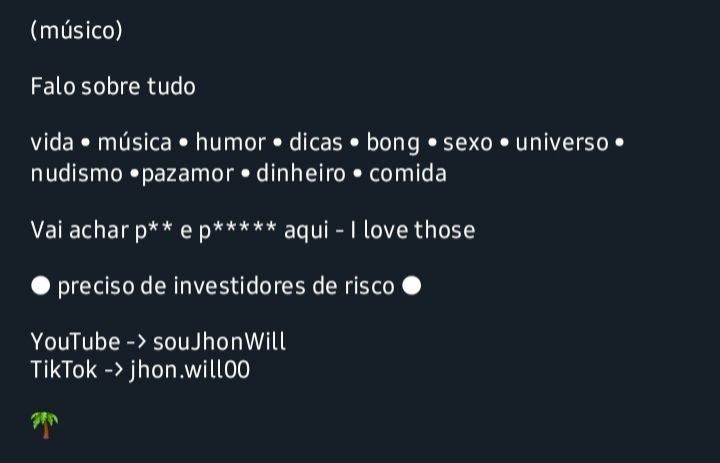 Recorte de um print da atual bio do perfil escrito em branco ao fundo escuro:

(músico)

Falo sobre tudo

vida • música • humor • dicas • bong • sexo • universo • nudismo •pazamor • dinheiro • comida

Vai achar p** ou e p***** aqui - I love those

● preciso de investidores de risco ●

YouTube -> souJhonWill
TikTok -> jhon.will00

🌴