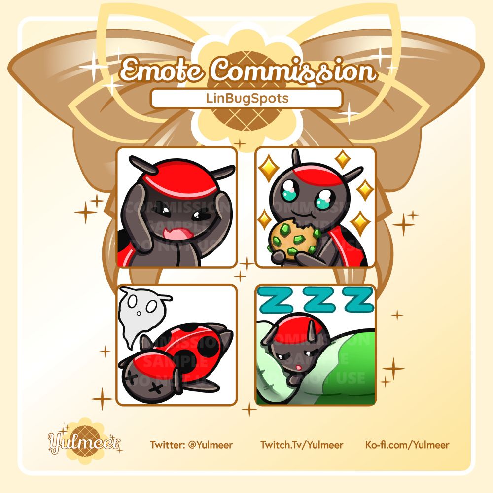 This image shows four emotes made for LinBugSpots. The background is a soft yellow. There is a brown and yellow bow in the top centre. A yellow and brown sunflower replaces the knot of the bow. The text at the top of the image reads "Emote Commission LinBugSpots." Below, four brown boxes with white backgrounds show each emote: Not Like This, Nom, RIP and Sleepy.
The emotes all show a red and grey ladybug character. She has two grey antennae extending from the red semi-circle on her head. Her large, black eyes show a vibrant turquoise colour when open. She has four black spots on her red elytra (a hard shell that protects her back).
For the Not Like This emote, the ladybug character clutches her head, squeezing her eyes shut and opening her mouth in distress. To the right of this is the Nom emote. The ladybug has her eyes wide open in delight, her mouth closed in a smile. She holds a brown cookie with green bits in both hands. A large bite mark has been taken out from the top. Five yellow diamond-shaped sparkles appear around her, evoking a sense of happiness. Below these two emotes on the left side is the RIP emote. The ladybug lies prone on the ground with a translucent, ghost-like form extending from her body. Her eyes are two X-shapes. This pose references the anime trope of a soul leaving their body. To the right of this is the sleepy emote. The ladybug lies in a green bed with a comfy, light green pillow. Her eyes are shut and her mouth forms a gentle "O" shape. The green blanket is pulled up high around her. Three turquoise-colour letter "Z"s are shown above the ladybug, indicating that she is sleeping.
There is a faint, white text on each emote reading "commission sample do not use" which is used as a watermark. Yulmeer's logo, a soft yellow and brown sunflower with brown sparkles and the text "Yulmeer", is in the bottom left corner of the image. To the right reads "Twitter: @Yulmeer", "Twitch.Tv/Yulmeer" and "Ko-fi.com/Yulmeer."