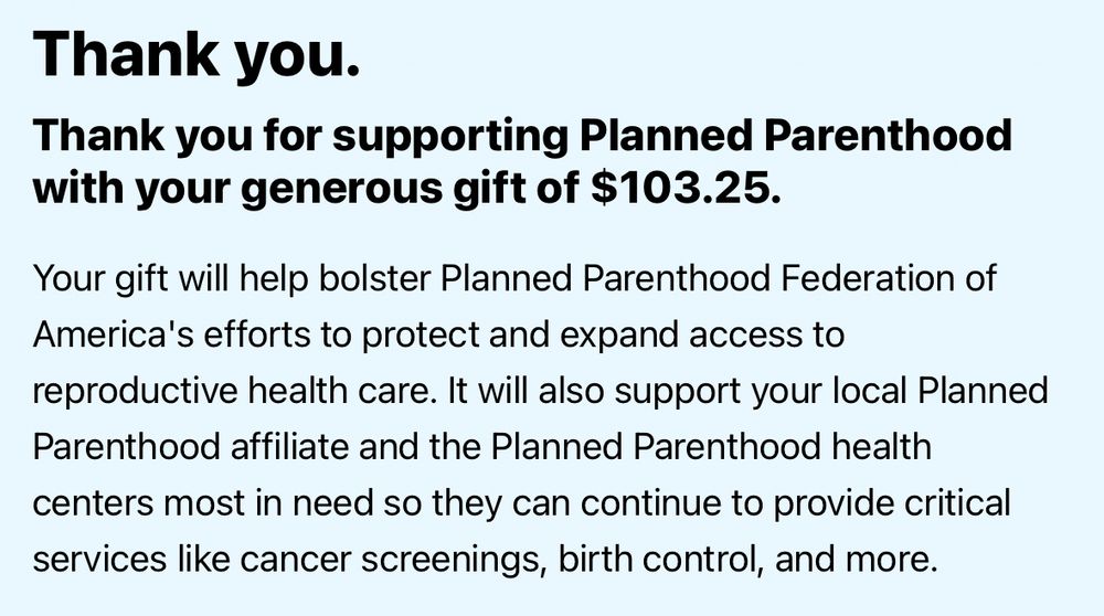 Screenshot of donation to Planned Parenthood.

Black text on a blue background: 
Thank you.
Thank you for supporting Planned Parenthood with your generous gift of $103.25.
Your gift will help bolster Planned Parenthood Federation of America's efforts to protect and expand access to reproductive health care. It will also support your local Planned Parenthood affiliate and the Planned Parenthood health centers most in need so they can continue to provide critical services like cancer screenings, birth control, and more.
