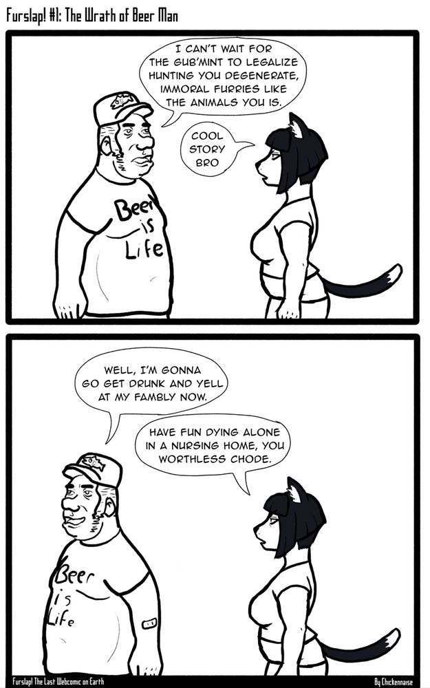 An anthropomorphic cat woman named Cassandra Anne Blanca encounters a terrible human redneck jerk named Holden Menard. He wears clothing displaying his love of beer and fishing, and he explains to Cass that he wishes for the government (implied to be the federal government of the United States of America due to his redneck-coded dress and speech quirks) to legalize hunting anthros like Cass. She is unimpressed.

Holden then departs, stating his intent to drunkenly traumatize his innocent family, and Cass kindly warns him that he will alienate his loved ones and that they will not wish to spend time with him in his golden years.