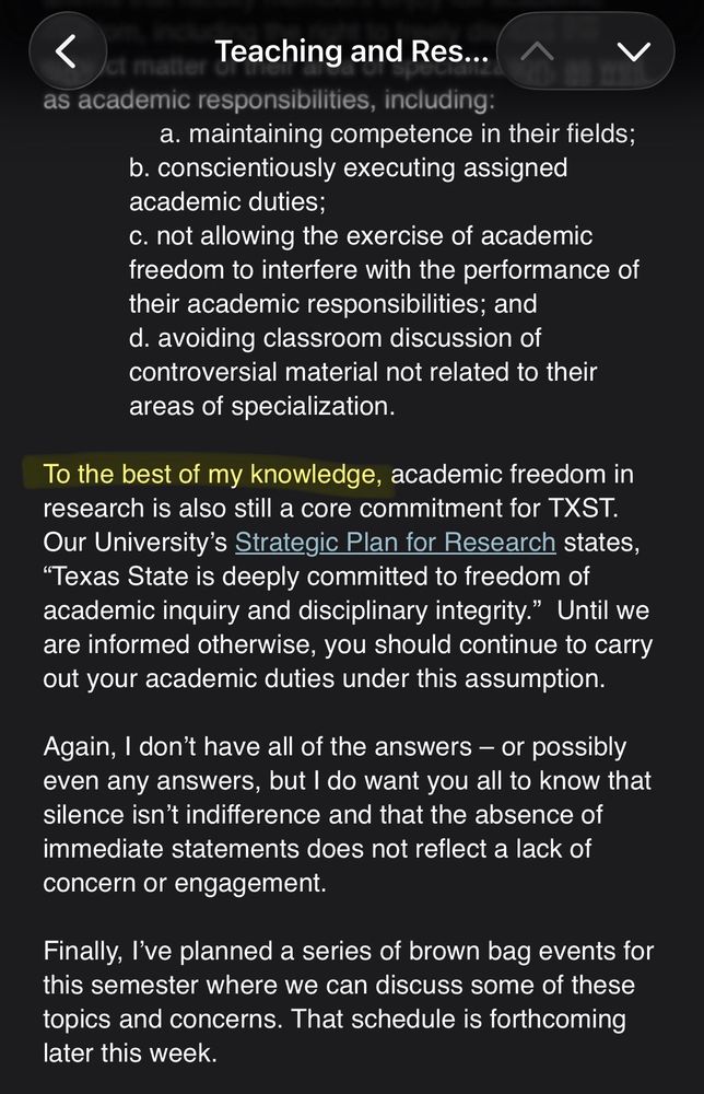 A screenshot of an email that reads:

To the best of my knowledge [highlighted], academic freedom in research is also still a core commitment for TXST.
Our University's Strategic Plan for Research states,
"Texas State is deeply committed to freedom of academic inquiry and disciplinary integrity." Until we are informed otherwise, you should continue to carry out your academic duties under this assumption.
Again, I don't have all of the answers - or possibly even any answers, but I do want you all to know that silence isn't indifference and that the absence of immediate statements does not reflect a lack of concern or engagement.
Finally, l've planned a series of brown bag events for this semester where we can discuss some of these topics and concerns. That schedule is forthcoming later this week.