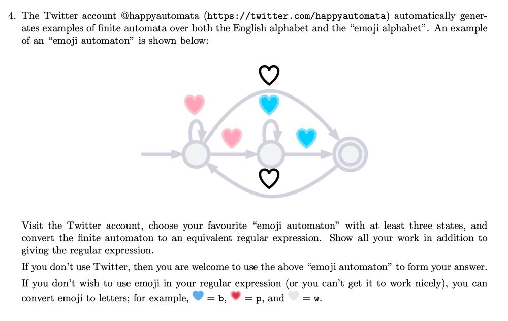 A screenshot of a question from one of my Theory of Computing assignments. The question reads:
"The Twitter account @happyautomata (https://twitter.com/happyautomata) automatically generates examples of finite automata over both the English alphabet and the "emoji alphabet". An example of an "emoji automaton" is shown below:
[figure of automaton]
Visit the Twitter account, choose your favourite "emoji automaton" with at least three states, and convert the finite automaton to an equivalent regular expression. Show all your work in addition to giving the regular expression.
If you don’t use Twitter, then you are welcome to use the above "emoji automaton" to form your answer.
If you don’t wish to use emoji in your regular expression (or you can’t get it to work nicely), you can convert emoji to letters; for example, [blue heart] = b, [pink heart] = p, and [white heart] = w."