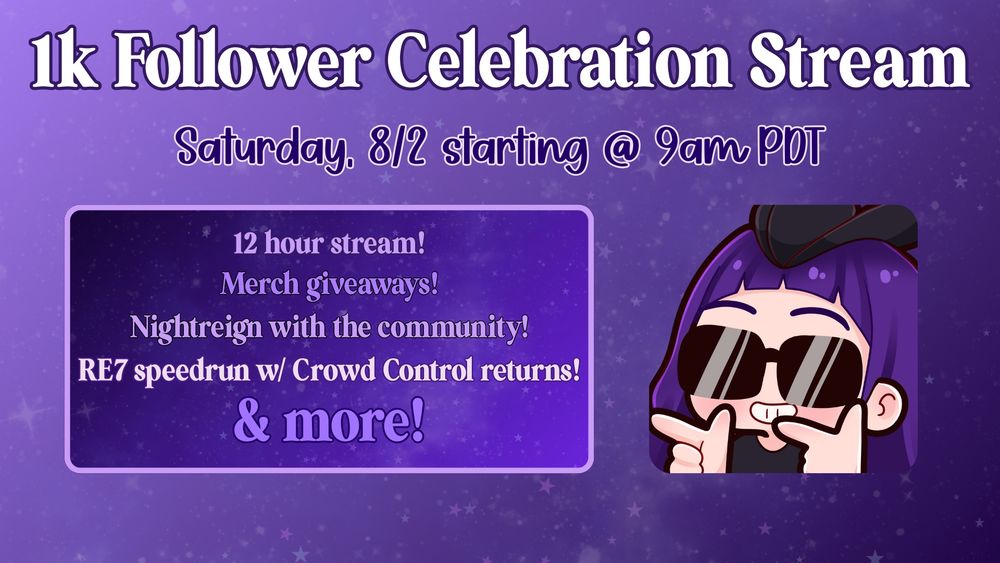 A promo graphic for Zoe's 1k celebration stream. The following information is on the graphic:

1K Follower Celebration Stream
Saturday, 8/2 starting @ 9am PDT
12 hour stream!
Merch giveaways!
Nightreign with the community!
RE7 speedrun with Crowd Control returns!
& more!

There is an image of a purple haired chibi character wearing black glasses, as well as a black hunter's hat. The background is a gradient of purple shades, starting lighter on the left & getting darker on the right.
