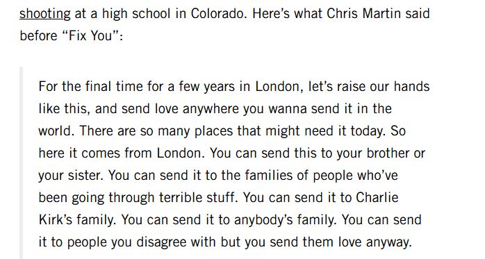 Here’s what Chris Martin said before “Fix You”:

"For the final time for a few years in London, let’s raise our hands like this, and send love anywhere you wanna send it in the world. There are so many places that might need it today. So here it comes from London. You can send this to your brother or your sister. You can send it to the families of people who’ve been going through terrible stuff. You can send it to Charlie Kirk’s family. You can send it to anybody’s family. You can send it to people you disagree with but you send them love anyway."
