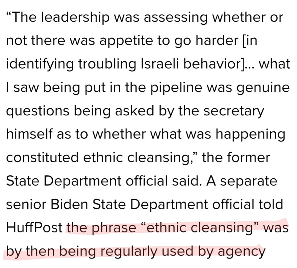The leadership was assessing whether or not there was appetite to go harder [in identifying troubling Israeli behavior]... what I saw being put in the pipeline was genuine questions being asked by the secretary himself as to whether what was happening constituted ethnic cleansing,” the former State Department official said. A separate senior Biden State Department official told HuffPost the phrase “ethnic cleansing” was by then being regularly used by agency