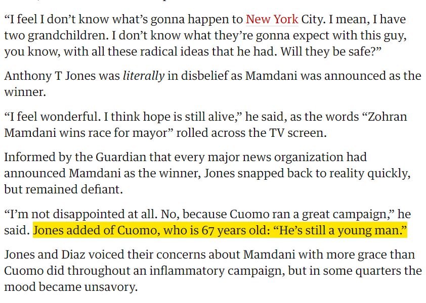 “I feel I don’t know what’s gonna happen to New York City. I mean, I have two grandchildren. I don’t know what they’re gonna expect with this guy, you know, with all these radical ideas that he had. Will they be safe?”

Anthony T Jones was literally in disbelief as Mamdani was announced as the winner.

“I feel wonderful. I think hope is still alive,” he said, as the words “Zohran Mamdani wins race for mayor” rolled across the TV screen.

Informed by the Guardian that every major news organization had announced Mamdani as the winner, Jones snapped back to reality quickly, but remained defiant.

“I’m not disappointed at all. No, because Cuomo ran a great campaign,” he said. Jones added of Cuomo, who is 67 years old: “He’s still a young man.”