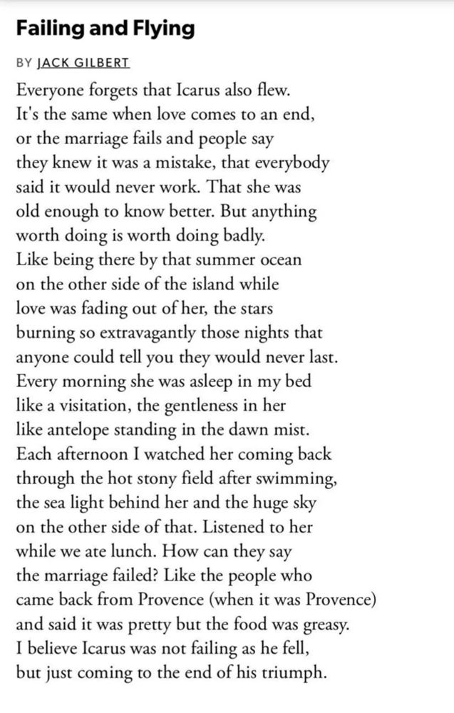 Failing and Flying
Jack Gilbert

Everyone forgets that Icarus also flew.
It’s the same when love comes to an end,
or the marriage fails and people say
they knew it was a mistake, that everybody
said it would never work. That she was
old enough to know better. But anything
worth doing is worth doing badly.
Like being there by that summer ocean
on the other side of the island while
love was fading out of her, the stars
burning so extravagantly those nights that
anyone could tell you they would never last.
Every morning she was asleep in my bed
like a visitation, the gentleness in her
like antelope standing in the dawn mist.
Each afternoon I watched her coming back
through the hot stony field after swimming,
the sea light behind her and the huge sky
on the other side of that. Listened to her
while we ate lunch. How can they say
the marriage failed? Like the people who
came back from Provence (when it was Provence)
and said it was pretty but the food was greasy.
I believe Icarus was not failing as he fell,
but just coming to the end of his triumph.