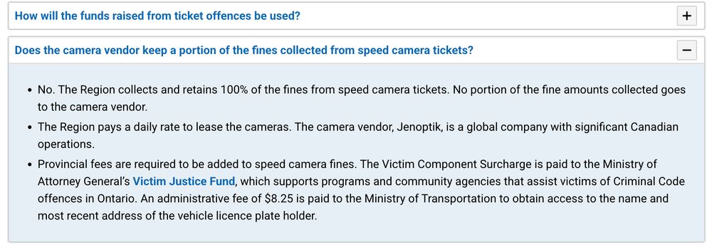 Does the camera vendor keep a portion of the fines collected from speed camera tickets?

No. The Region collects and retains 100% of the fines from speed camera tickets. No portion of the fine amounts collected goes to the camera vendor.

The Region pays a daily rate to lease the cameras. The camera vendor, Jenoptik, is a global company with significant Canadian operations.

Provincial fees are required to be added to speed camera fines. The Victim Component Surcharge is paid to the Ministry of Attorney General’s Victim Justice Fund, which supports programs and community agencies that assist victims of Criminal Code offences in Ontario. An administrative fee of $8.25 is paid to the Ministry of Transportation to obtain access to the name and most recent address of the vehicle licence plate holder.