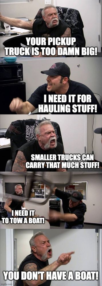 American Chopper argument meme:

A: Your pickup truck is too damn big!
B: I need it for hauling stuff!
A: Smaller trucks can carry that much stuff!
B: I need it to tow a boat!
A: You don't have a boat!
