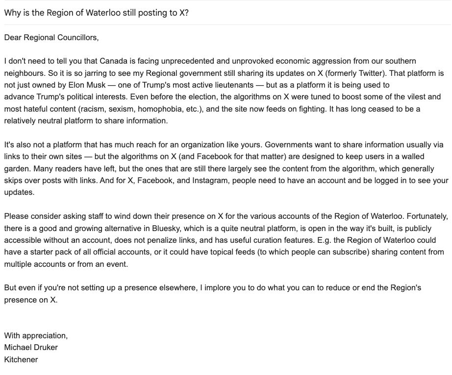 Email screenshot

Why is the Region of Waterloo still posting to X?

Dear Regional Councillors,

I don't need to tell you that Canada is facing unprecedented and unprovoked economic aggression from our southern neighbours. So it is so jarring to see my Regional government still sharing its updates on X (formerly Twitter). That platform is not just owned by Elon Musk — one of Trump's most active lieutenants — but as a platform it is being used to advance Trump's political interests. Even before the election, the algorithms on X were tuned to boost some of the vilest and most hateful content (racism, sexism, homophobia, etc.), and the site now feeds on fighting. It has long ceased to be a relatively neutral platform to share information.

It's also not a platform that has much reach for an organization like yours. Governments want to share information usually via links to their own sites — but the algorithms on X (and Facebook for that matter) are designed to keep users in a walled garden. Many readers have left, but the ones that are still there largely see the content from the algorithm, which generally skips over posts with links. And for X, Facebook, and Instagram, people need to have an account and be logged in to see your updates.

Please consider asking staff to wind down their presence on X for the various accounts of the Region of Waterloo. Fortunately, there is a good and growing alternative in Bluesky, which is a quite neutral platform, is open in the way it's built, is publicly accessible without an account, does not penalize links, and has useful curation features. E.g. the Region of Waterloo could have a starter pack of all official accounts, or it could have topical feeds (to which people can subscribe) sharing content from multiple accounts or from an event.

But even if you're not setting up a presence elsewhere, I implore you to do what you can to reduce or end the Region's presence on X.


With appreciation,
Michael Druker
Kitchener