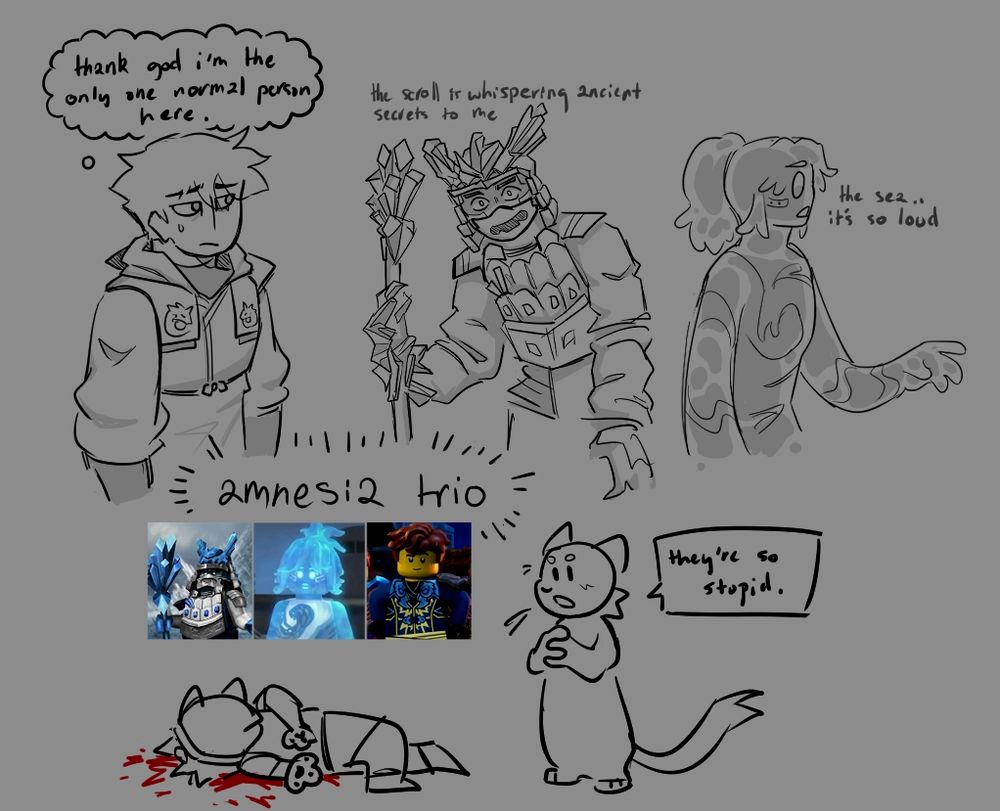 A sketch of three halfbodies of Ninjago characters.

On the right, Nya is in her merged form from Seabound. She looks away from the POV with a hand outstretched and says "the sea... it's so loud".
In the middle, Zane is in his Ice Emperor outfit and has the Scroll of Forbidden Spinjitsu's staff stuck to his right hand by crystals of ice. He says "the scroll is whispering ancient secrets to me" while looking wide-eyed towards the POV.
On the left, Jay watches them in wolf warrior uniform. A thought bubble showing him thinking 'thank god i am the only one normal person here'.

Underneath an anthro cat looks at screenshots of them and says "they're so stupid" while another humanoid lies dead on the ground.