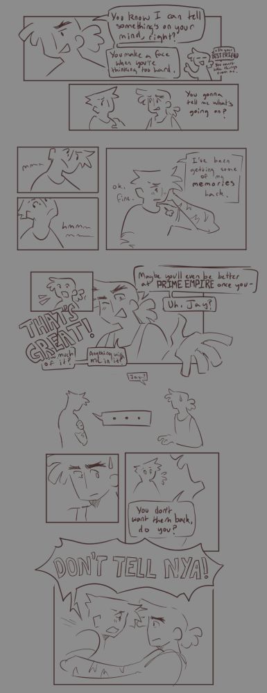 A simple sketch comic of Jay and Cole from Ninjago.

The first two panels show Cole telling Jay that he knows he has something on his mind, that he's his best friend and Jay can't hide stuff from him, and asking Jay what it is that's bothering him.

Three neatly arranged panels follow, showing Jay thinking over his decision whether or not to open up to Cole and finally relenting, admitting abashedly that he has started to regain some of his memories.

Cole reacts surprised, before happily exclaiming "That's great!". He starts cheerfully asking questions and making predictions about Jay's recovered memories before pausing with one eye open, looking at Jay. He is shown calling Jay's name in confusion, before calling it once more in hesitation.

A drawing with no panel border shows a silhouette of Jay hugging himself while Cole looks on unsurely. A speech bubble with only an ellipses emphasises Jay's silence and stands between the two, creating distance.

In the next panels, Cole is shown thinking before confronting Jay with the speech "You don't want them back, do you?" referring to his memories. Jay is shown becoming alert in panic before the final panel of the comic shows him grabbing Cole by the shoulders and yelling "Don't tell Nya!". The speech bubble of his shout breaks outside of the comic panel, the only time Jay's speech ever does so in this comic.