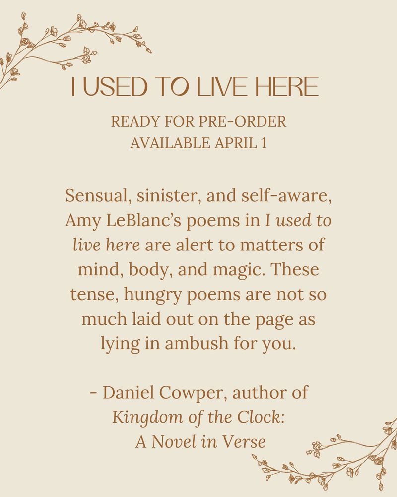 Ivory floral background. Text: 
I used to live here 
Ready for pre-order
Available april 1

Sensual, sinister, and self-aware, Amy LeBlanc’s poems in I used to live here are alert to matters of mind, body, and magic. These tense, hungry poems are not so much laid out on the page as lying in ambush for you.

- Daniel Cowper, author of Kingdom of the Clock: A Novel in Verse

