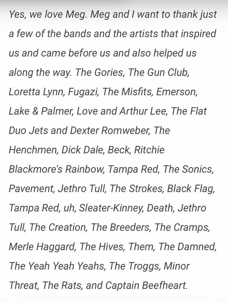 Yes, we love Meg. Meg and I want to thank just a few of the bands and the artists that inspired us and came before us and also helped us along the way. The Gories, The Gun Club, Loretta Lynn, Fugazi, The Misfits, Emerson, Lake & Palmer, Love and Arthur Lee, The Flat Duo Jets and Dexter Romweber, The Henchmen, Dick Dale, Beck, Ritchie Blackmore's Rainbow, Tampa Red, The Sonics, Pavement, Jethro Tull, The Strokes, Black Flag, Tampa Red, uh, Sleater-Kinney, Death, Jethro Tull, The Creation, The Breeders, The Cramps, Merle Haggard, The Hives, Them, The Damned, The Yeah Yeah Yeahs, The Troggs, Minor Threat, The Rats, and Captain Beefheart.