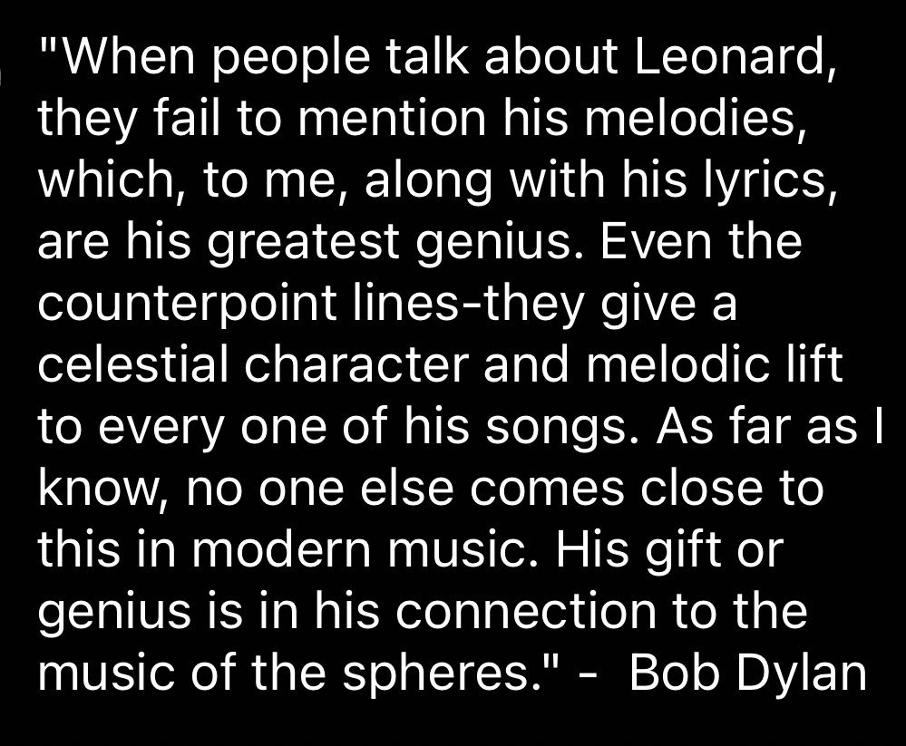 "When people talk about Leonard, they fail to mention his melodies, which, to me, along with his lyrics, are his greatest genius. Even the counterpoint lines-they give a celestial character and melodic lift to every one of his songs. As far as I know, no one else comes close to this in modern music. His gift or genius is in his connection to the music of the spheres."
- Bob Dylan