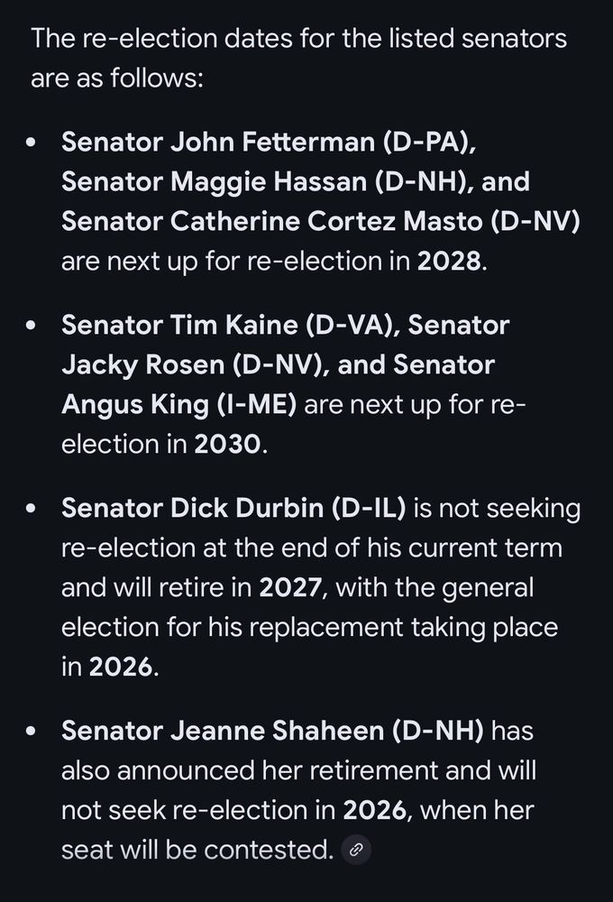 The re-election dates for the listed senators are as follows:

Senator John Fetterman (D-PA),
Senator Maggie Hassan (D-NH), and Senator Catherine Cortez Masto (D-NV)
are next up for re-election in 2028.

• Senator Tim Kaine (D-VA), Senator Jacky Rosen (D-NV), and Senator Angus King (I-ME) are next up for reelection in 2030.

• Senator Dick Durbin (D-IL) is not seeking re-election at the end of his current term and will retire in 2027, with the general election for his replacement taking place in 2026.

• Senator Jeanne Shaheen (D-NH) has also announced her retirement and will not seek re-election in 2026, when her seat will be contested. ®
