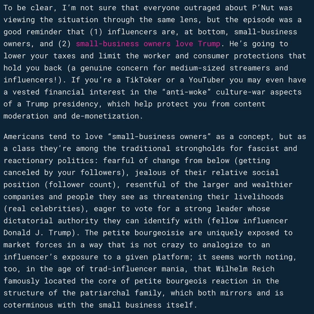 To be clear, I’m not sure that everyone outraged about P’Nut was viewing the situation through the same lens, but the episode was a good reminder that (1) influencers are, at bottom, small-business owners, and (2) small-business owners love Trump. He’s going to lower your taxes and limit the worker and consumer protections that hold you back (a genuine concern for medium-sized streamers and influencers!). If you’re a TikToker or a YouTuber you may even have a vested financial interest in the “anti-woke” culture-war aspects of a Trump presidency, which help protect you from content moderation and de-monetization.

Americans tend to love “small-business owners” as a concept, but as a class they’re among the traditional strongholds for fascist and reactionary politics: fearful of change from below (getting canceled by your followers), jealous of their relative social position (follower count), resentful of the larger and wealthier companies and people they see as threatening their livelihoods (real celebrities), eager to vote for a strong leader whose dictatorial authority they can identify with (fellow influencer Donald J. Trump). The petite bourgeoisie are uniquely exposed to market forces in a way that is not crazy to analogize to an influencer’s exposure to a given platform; it seems worth noting, too, in the age of trad-influencer mania, that Wilhelm Reich famously located the core of petite bourgeois reaction in the structure of the patriarchal family, which both mirrors and is coterminous with the small business itself.


