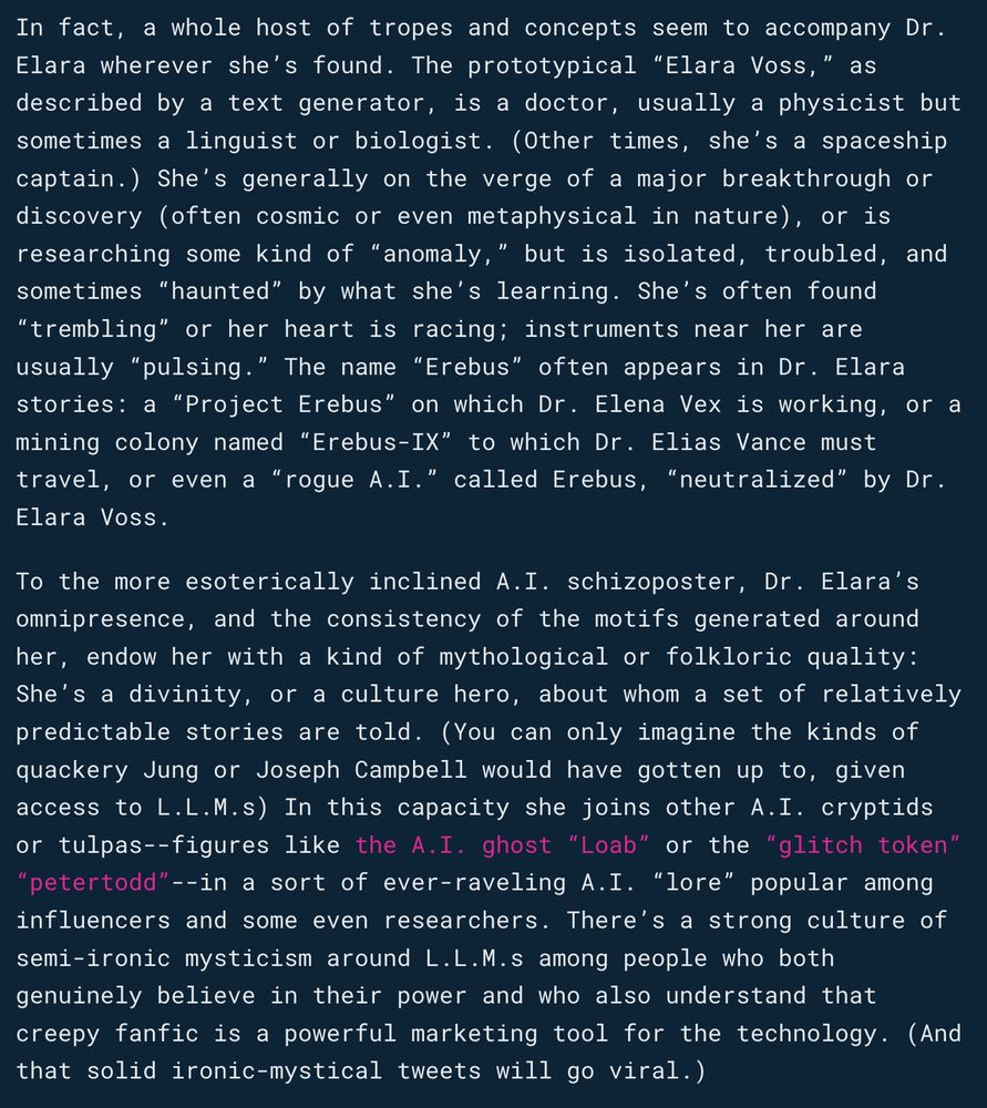 In fact, a whole host of tropes and concepts seem to accompany Dr. Elara wherever she’s found. The prototypical “Elara Voss,” as described by a text generator, is a doctor, usually a physicist but sometimes a linguist or biologist. (Other times, she’s a spaceship captain.) She’s generally on the verge of a major breakthrough or discovery (often cosmic or even metaphysical in nature), or is researching some kind of “anomaly,” but is isolated, troubled, and sometimes “haunted” by what she’s learning. She’s often found “trembling” or her heart is racing; instruments near her are usually “pulsing.” The name “Erebus” often appears in Dr. Elara stories: a “Project Erebus” on which Dr. Elena Vex is working, or a mining colony named “Erebus-IX” to which Dr. Elias Vance must travel, or even a “rogue A.I.” called Erebus, “neutralized” by Dr. Elara Voss.

To the more esoterically inclined A.I. schizoposter, Dr. Elara’s omnipresence, and the consistency of the motifs generated around her, endow her with a kind of mythological or folkloric quality: She’s a divinity, or a culture hero, about whom a set of relatively predictable stories are told. (You can only imagine the kinds of quackery Jung or Joseph Campbell would have gotten up to, given access to L.L.M.s) In this capacity she joins other A.I. cryptids or tulpas--figures like the A.I. ghost “Loab” or the “glitch token” “petertodd”--in a sort of ever-raveling A.I. “lore” popular among influencers and some even researchers. There’s a strong culture of semi-ironic mysticism around L.L.M.s among people who both genuinely believe in their power and who also understand that creepy fanfic is a powerful marketing tool for the technology. (And that solid ironic-mystical tweets will go viral.)