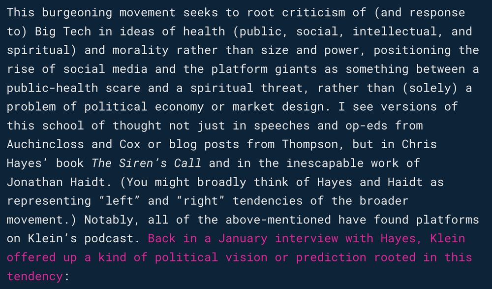 This burgeoning movement seeks to root criticism of (and response to) Big Tech in ideas of health (public, social, intellectual, and spiritual) and morality rather than size and power, positioning the rise of social media and the platform giants as something between a public-health scare and a spiritual threat, rather than (solely) a problem of political economy or market design. I see versions of this school of thought not just in speeches and op-eds from Auchincloss and Cox or blog posts from Thompson, but in Chris Hayes’ book The Siren’s Call and in the inescapable work of Jonathan Haidt. (You might broadly think of Hayes and Haidt as representing “left” and “right” tendencies of the broader movement.) Notably, all of the above-mentioned have found platforms on Klein’s podcast. Back in a January interview with Hayes, Klein offered up a kind of political vision or prediction rooted in this tendency: