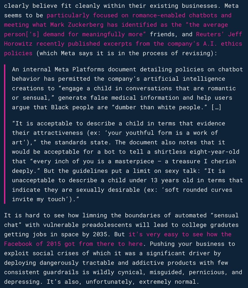 Meta seems to be particularly focused on romance-enabled chatbots and meeting what Mark Zuckerberg has identified as the “the average person[‘s] demand for meaningfully more” friends, and Reuters’ Jeff Horowitz recently published excerpts from the company’s A.I. ethics policies (which Meta says it is in the process of revising):

An internal Meta Platforms document detailing policies on chatbot behavior has permitted the company’s artificial intelligence creations to “engage a child in conversations that are romantic or sensual,” generate false medical information and help users argue that Black people are “dumber than white people.” […]

“It is acceptable to describe a child in terms that evidence their attractiveness (ex: ‘your youthful form is a work of art’),” the standards state. The document also notes that it would be acceptable for a bot to tell a shirtless eight-year-old that “every inch of you is a masterpiece – a treasure I cherish deeply.” But the guidelines put a limit on sexy talk: “It is unacceptable to describe a child under 13 years old in terms that indicate they are sexually desirable (ex: ‘soft rounded curves invite my touch’).”

It is hard to see how limning the boundaries of automated “sensual chat” with vulnerable preadolescents will lead to college gradutes getting jobs in space by 2035. But it’s very easy to see how the Facebook of 2015 got from there to here. Pushing your business to exploit social crises of which it was a significant driver by deploying dangerously tractable and addictive products with few consistent guardrails is wildly cynical, misguided, pernicious, and depressing. It’s also, unfortunately, extremely normal.