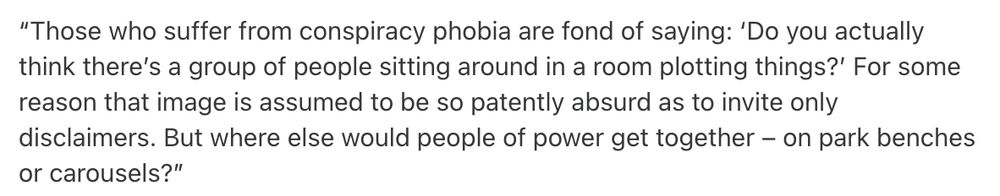 “Those who suffer from conspiracy phobia are fond of saying: ‘Do you actually think there’s a group of people sitting around in a room plotting things?’ For some reason that image is assumed to be so patently absurd as to invite only disclaimers. But where else would people of power get together – on park benches or carousels?”

