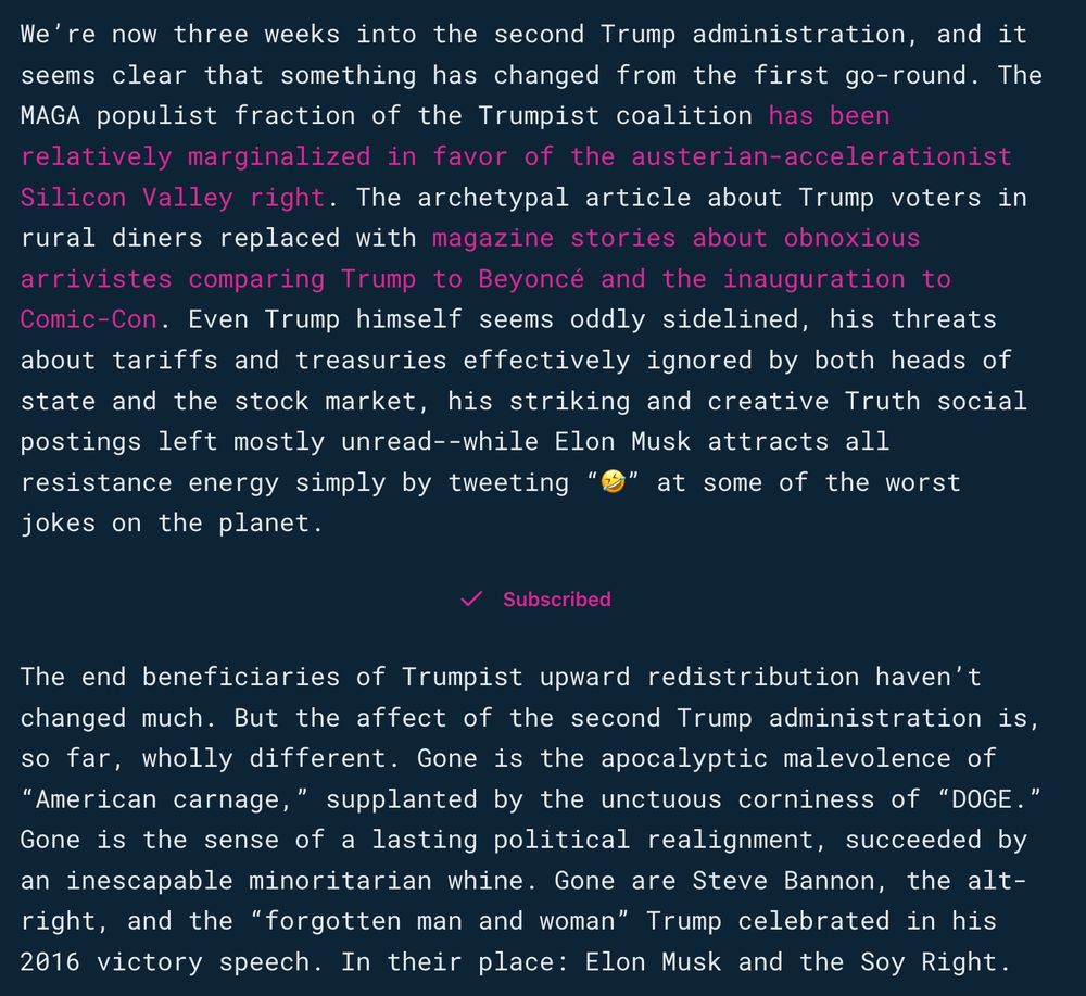 We’re now three weeks into the second Trump administration, and it seems clear that something has changed from the first go-round. The MAGA populist fraction of the Trumpist coalition has been relatively marginalized in favor of the austerian-accelerationist Silicon Valley right. The archetypal article about Trump voters in rural diners replaced with magazine stories about obnoxious arrivistes comparing Trump to Beyoncé and the inauguration to Comic-Con. Even Trump himself seems oddly sidelined, his threats about tariffs and treasuries effectively ignored by both heads of state and the stock market, his striking and creative Truth social postings left mostly unread--while Elon Musk attracts all resistance energy simply by tweeting “🤣” at some of the worst jokes on the planet.

The end beneficiaries of Trumpist upward redistribution haven’t changed much. But the affect of the second Trump administration is, so far, wholly different. Gone is the apocalyptic malevolence of “American carnage,” supplanted by the unctuous corniness of “DOGE.” Gone is the sense of a lasting political realignment, succeeded by an inescapable minoritarian whine. Gone are Steve Bannon, the alt-right, and the “forgotten man and woman” Trump celebrated in his 2016 victory speech. In their place: Elon Musk and the Soy Right.

