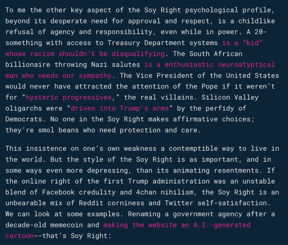 To me the other key aspect of the Soy Right psychological profile, beyond its desperate need for approval and respect, is a childlike refusal of agency and responsibility, even while in power. A 20-something with access to Treasury Department systems is a “kid” whose racism shouldn’t be disqualifying. The South African billionaire throwing Nazi salutes is a enthusiastic neuroatyptical man who needs our sympathy. The Vice President of the United States would never have attracted the attention of the Pope if it weren’t for “hysteric progressives,” the real villains. Silicon Valley oligarchs were “driven into Trump’s arms” by the perfidy of Democrats. No one in the Soy Right makes affirmative choices; they’re smol beans who need protection and care.

This insistence on one’s own weakness a contemptible way to live in the world. But the style of the Soy Right is as important, and in some ways even more depressing, than its animating resentments. If the online right of the first Trump administration was an unstable blend of Facebook credulity and 4chan nihilism, the Soy Right is an unbearable mix of Reddit corniness and Twitter self-satisfaction. We can look at some examples. Renaming a government agency after a decade-old memecoin and making the website an A.I.-generated cartoon--that’s Soy Right