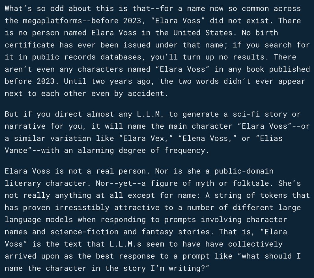 What’s so odd about this is that--for a name now so common across the megaplatforms--before 2023, “Elara Voss” did not exist. There is no person named Elara Voss in the United States. No birth certificate has ever been issued under that name; if you search for it in public records databases, you’ll turn up no results. There aren’t even any characters named “Elara Voss” in any book published before 2023. Until two years ago, the two words didn’t ever appear next to each other even by accident.

But if you direct almost any L.L.M. to generate a sci-fi story or narrative for you, it will name the main character “Elara Voss”--or a similar variation like “Elara Vex,” “Elena Voss,” or “Elias Vance”--with an alarming degree of frequency.

Elara Voss is not a real person. Nor is she a public-domain literary character. Nor--yet--a figure of myth or folktale. She’s not really anything at all except for name: A string of tokens that has proven irresistibly attractive to a number of different large language models when responding to prompts involving character names and science-fiction and fantasy stories. That is, “Elara Voss” is the text that L.L.M.s seem to have have collectively arrived upon as the best response to a prompt like “what should I name the character in the story I’m writing?”