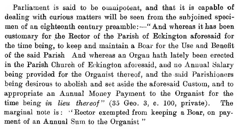 The text pictured reads: Parliament is said to be omnipotent, and that it is capable of dealing' with curious matters will be seen from the subjoined specimen of an eighteenth century preamble:
"And whereas it has been customary for the Rector of the Parish of Eckington aforesaid for the time being, to keep and maintain a Boar for the Use and Benefit of the said Parish And whereas an Organ hath lately been erected in the Parish Church of Eckington aforesaid, and no Annual Salary being provided for the Organist thereof, and the said Parishioners being desirous to abolish and set aside the aforesaid Custom, and to appropriate an Annual Money Payment to the Organist for the time being in lieu thereof" (35 Geo. 3, c. 100, private). The
marginal note is: ''Rector exempted from keeping a Boar, on payment of an Annual Sum to the Organist".