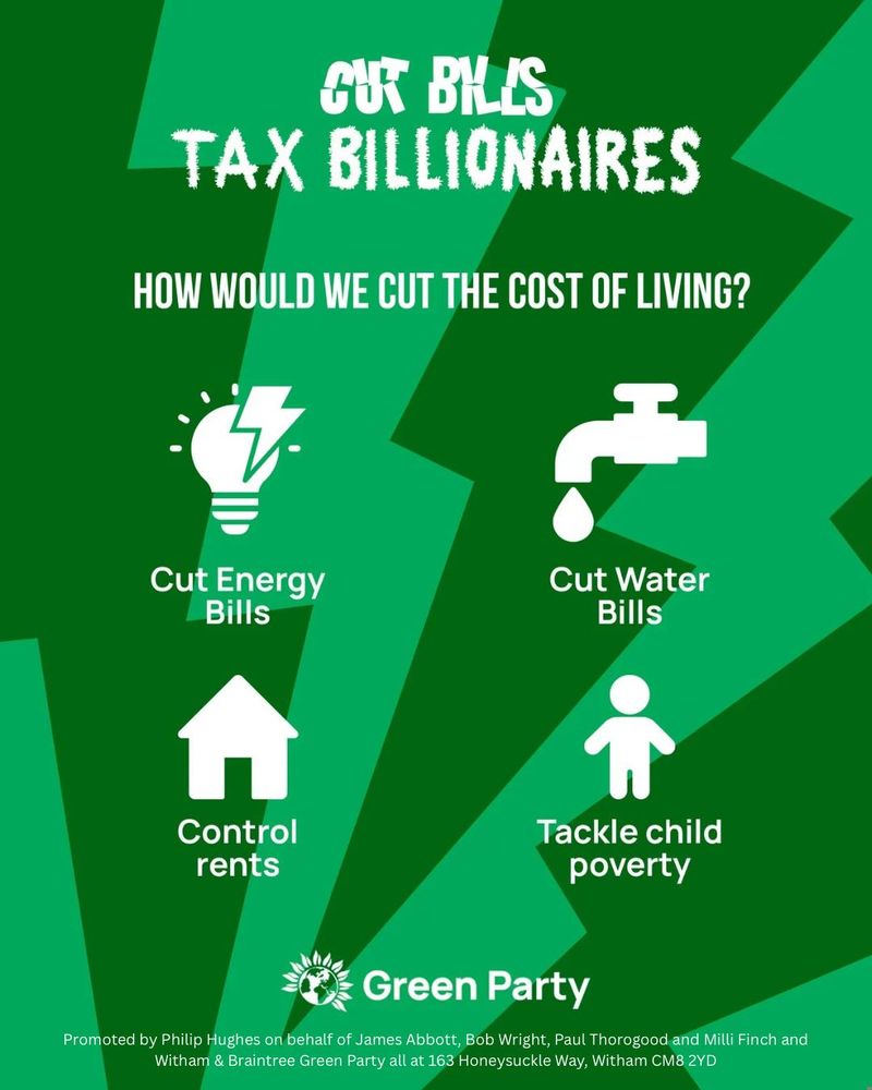 CUT BILLS

TAX BILLIONAIRES

HOW WOULD WE CUT THE COST OF LIVING?

Cut Energy Bills

Cut Water Bills

Control Rents

Tackle Child Poverty

Green Party

Promoted by Philip Hughes on behalf of James Abbott, Bob Wright, Paul Thorogood and Milli Finch and Witham & Braintree Green Party all at 163 Honesuckle Way, Witham CM8 2YD