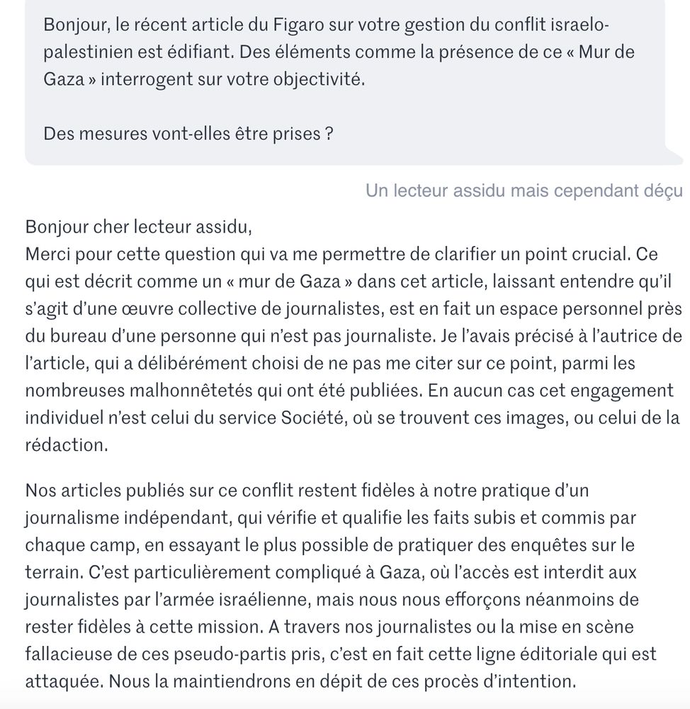 Réponse du directeur du Monde, Jérôme Fenoglio, à un lecteur, lors d'un chat, concernant l'article du Figaro relatif aux positions du journal concernant le conflit israelo-palestinien. Il précise notamment: "Ce qui est décrit comme un « mur de Gaza » dans cet article, laissant entendre qu’il s’agit d’une œuvre collective de journalistes, est en fait un espace personnel près du bureau d’une personne qui n’est pas journaliste. Je l’avais précisé à l’autrice de l’article, qui a délibérément choisi de ne pas me citer sur ce point, parmi les nombreuses malhonnêtetés qui ont été publiées. En aucun cas cet engagement individuel n’est celui du service Société, où se trouvent ces images, ou celui de la rédaction."