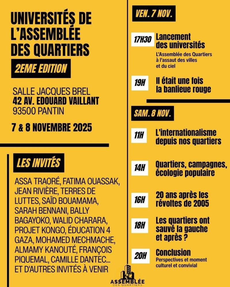Université de l'assemblée des quartiers, 2eme édition 
Salle Jacques Brel, 42 avenue Édouard Vaillant, Pantin, 7 et 8 novembre 2025
Les invitéEs : Assa Traoré, Fatima Ouassak, Jean Rivière, Terres de luttes, Saïd Bouamama, Sarah Bennani, Bally Bagayoko etc 
Début 17h30 le vendredi jusqu'à 19h.
Début à 11h le samed. Conclusion 20h le samedi 